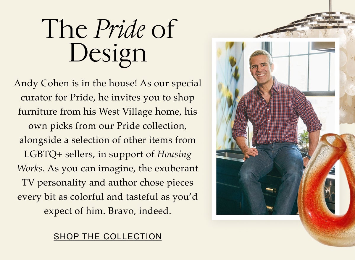 Celebrate With Us The Pride of Design Andy Cohen is in the house! As a special curator for Pride, he’s handpicked a selection of outstanding items offered by LGBTQ+ sellers in the 1stDibs community. As you can imagine, the exuberant TV personality found pieces every bit as colorful and tasteful as you'd expect of him. Shop the Collection
