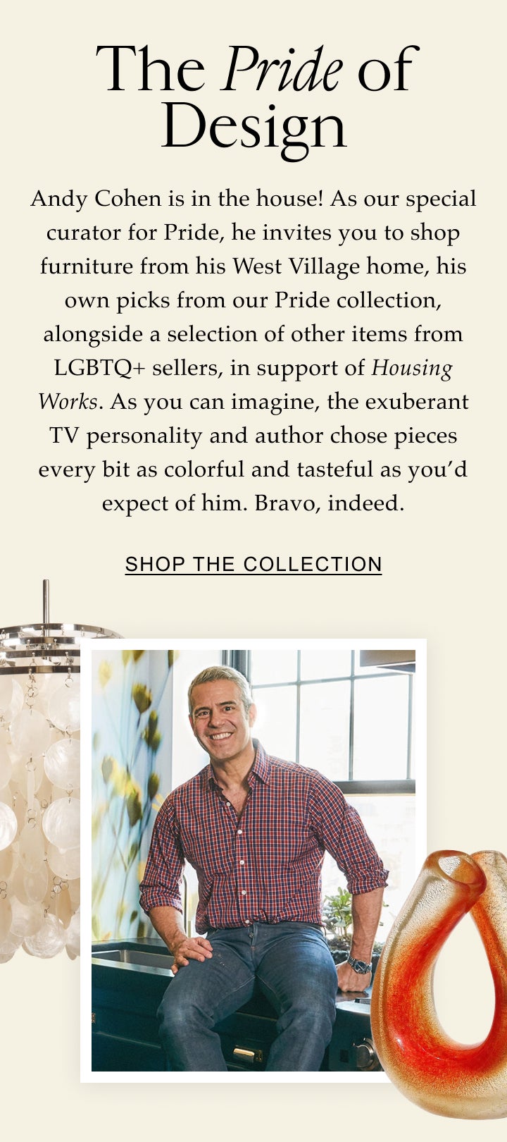 Celebrate With Us The Pride of Design Andy Cohen is in the house! As a special curator for Pride, he’s handpicked a selection of outstanding items offered by LGBTQ+ sellers in the 1stDibs community. As you can imagine, the exuberant TV personality found pieces every bit as colorful and tasteful as you'd expect of him. Shop the Collection