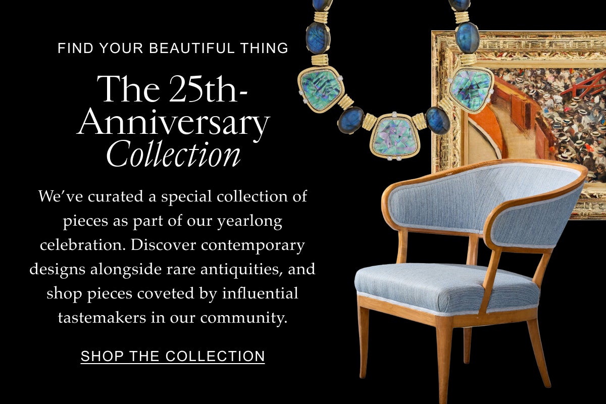 Find Your Beautiful Thing The 25th-Anniversary Collection We’ve curated a special collection of pieces as part of our yearlong celebration. Discover contemporary designs alongside rare antiquities, and shop pieces coveted by influential tastemakers in our community. Shop the Collection