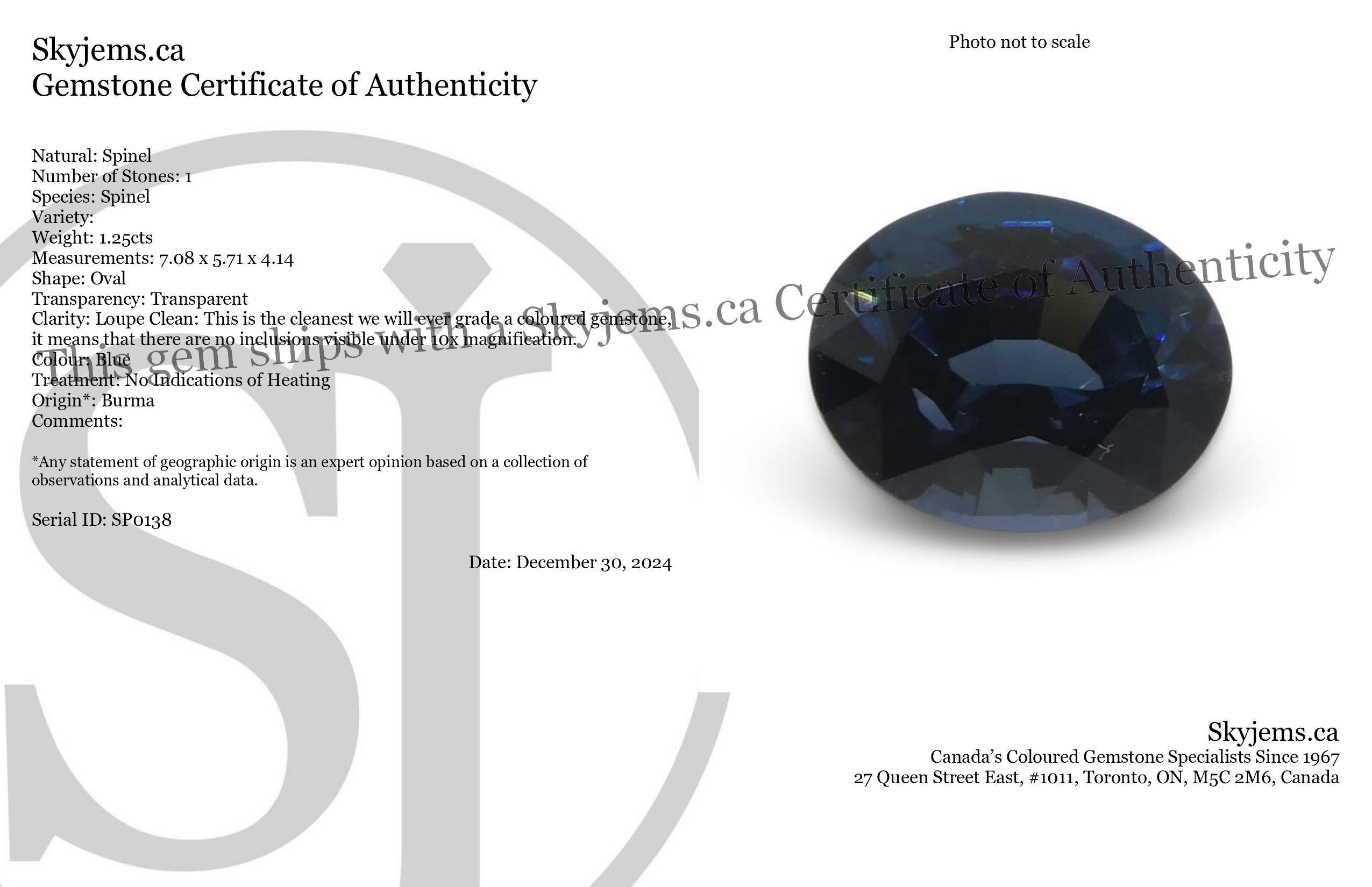 Description:

Gem Type: Spinel 
Number of Stones: 1
Weight: 1.25 cts
Measurements: 7.08 x 5.71 x 4.14 mm
Shape: Oval
Cutting Style Crown: Brilliant Cut
Cutting Style Pavilion: Step Cut 
Transparency: Transparent
Clarity: Loupe Clean: This is the