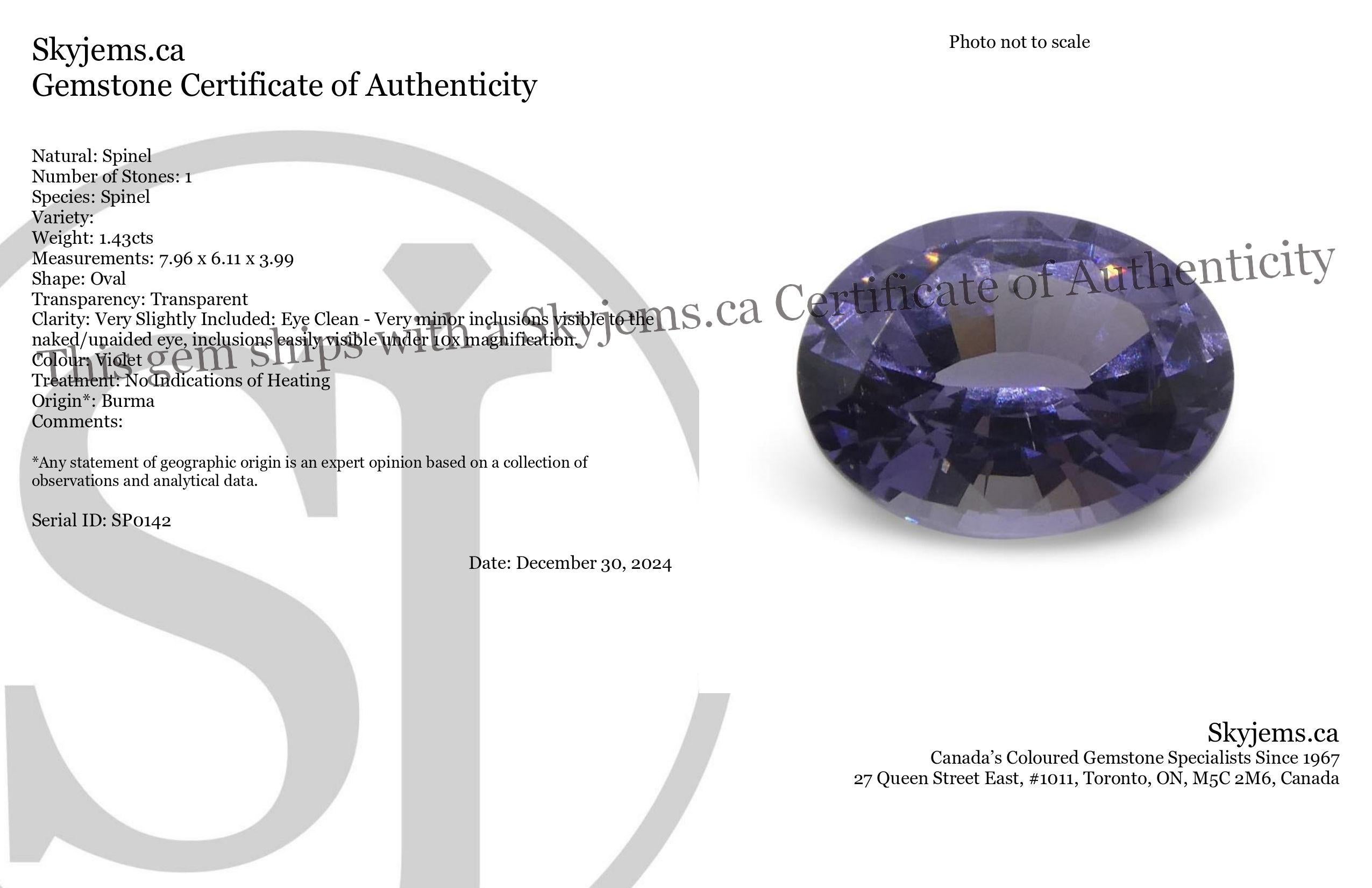 Description:

Gem Type: Spinel 
Number of Stones: 1
Weight: 1.43 cts
Measurements: 7.96 x 6.11 x 3.99 mm
Shape: Oval
Cutting Style Crown: Brilliant Cut
Cutting Style Pavilion: Step Cut 
Transparency: Transparent
Clarity: Very Slightly Included: Eye