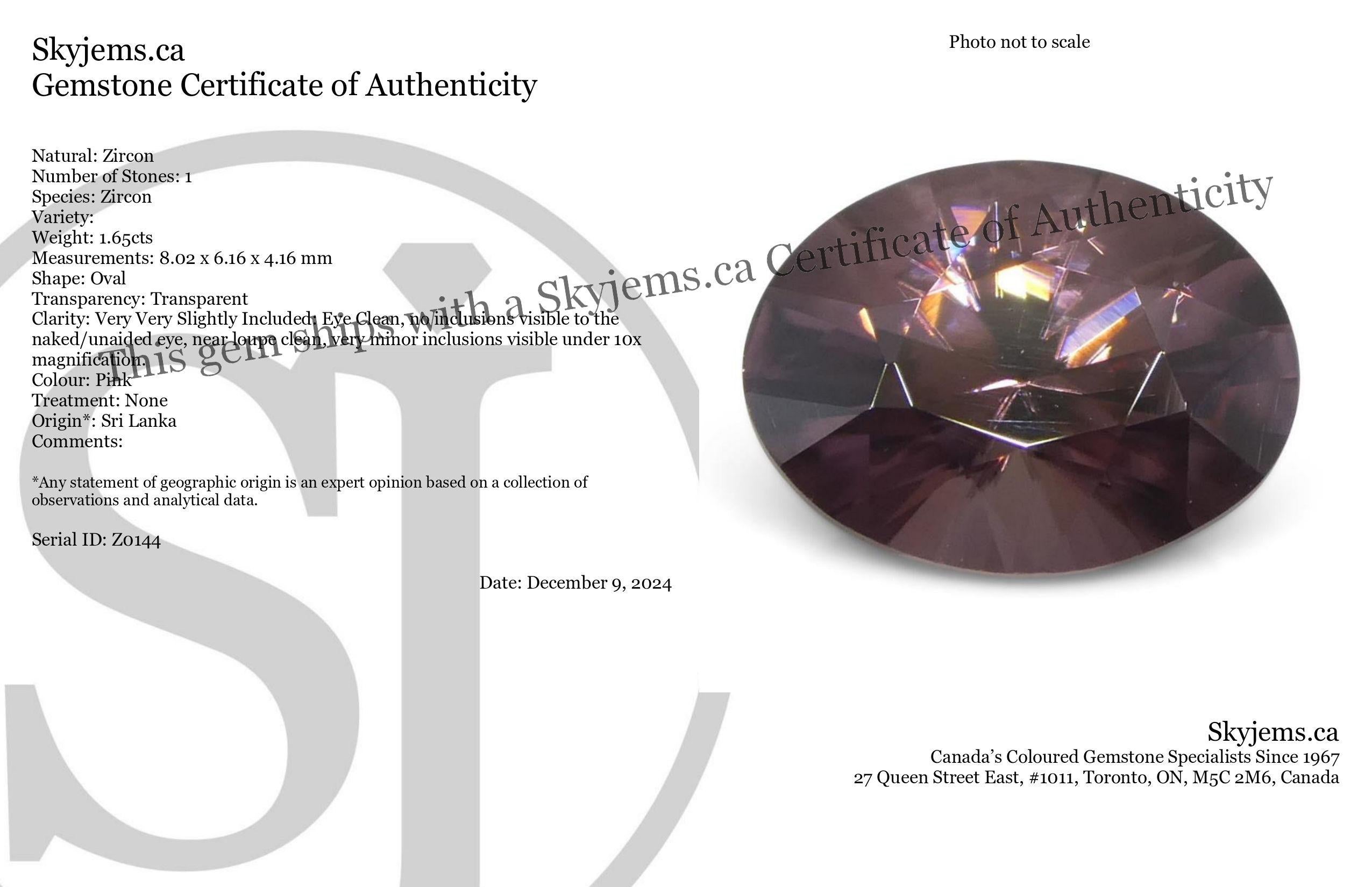 Description:

Gem Type: Zircon 
Number of Stones: 1
Weight: 1.65 cts
Measurements: 8.02 x 6.16 x 4.16 mm
Shape: Oval
Cutting Style Crown: Brilliant
Cutting Style Pavilion: Brilliant 
Transparency: Transparent
Clarity: Very Very Slightly Included: