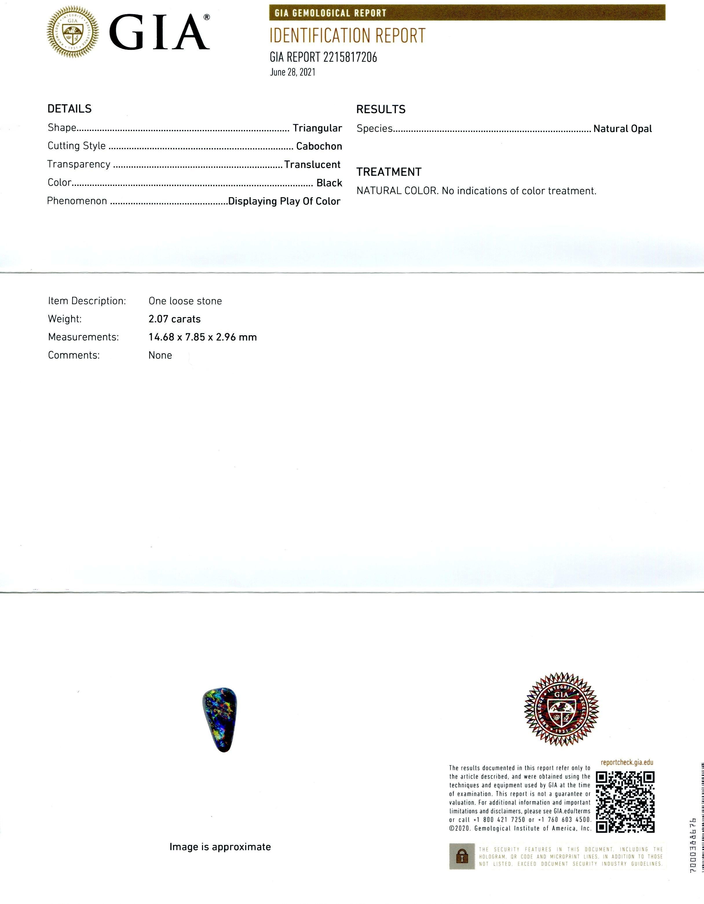This is a stunning GIA Certified Opal


The GIA report reads as follows:

GIA Report Number: 2215817206
Shape: Triangular
Cutting Style: Cabochon
Cutting Style: Crown:
Cutting Style: Pavilion:
Transparency: Translucent
Color: Black
Phenomenon: