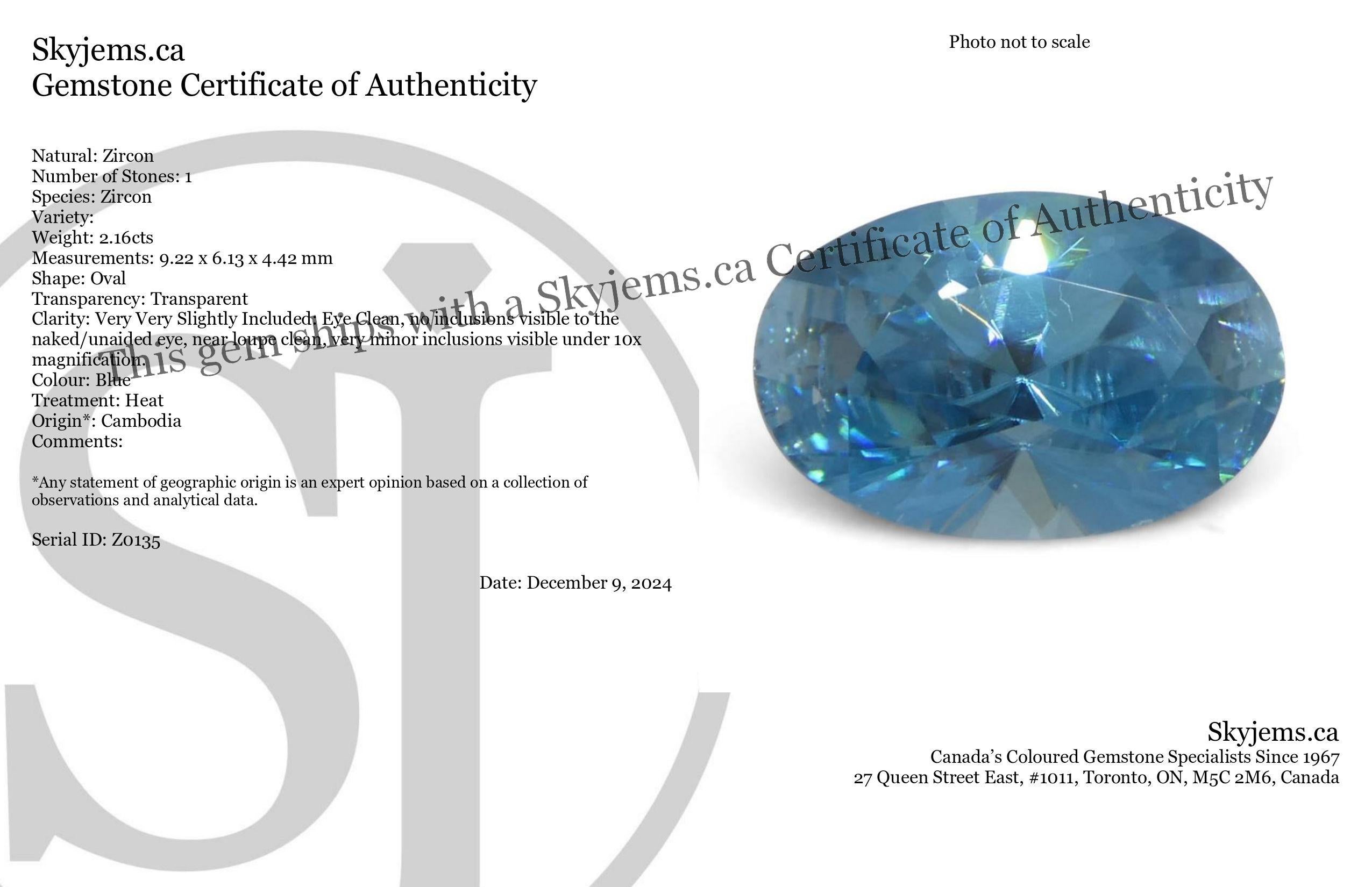 Description:

Gem Type: Zircon 
Number of Stones: 1
Weight: 2.16 cts
Measurements: 9.22 x 6.13 x 4.42 mm
Shape: Oval
Cutting Style Crown: Brilliant
Cutting Style Pavilion: Brilliant 
Transparency: Transparent
Clarity: Very Very Slightly Included:
