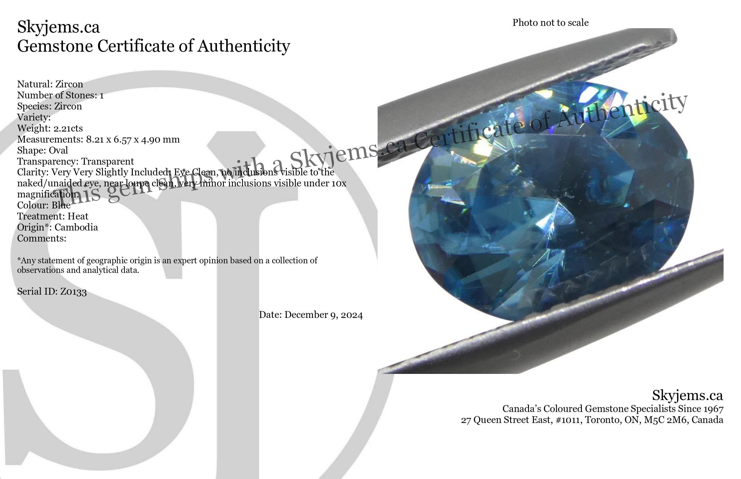 Description:

Gem Type: Zircon 
Number of Stones: 1
Weight: 2.21 cts
Measurements: 8.21 x 6.57 x 4.90 mm
Shape: Oval
Cutting Style Crown: Brilliant
Cutting Style Pavilion: Brilliant 
Transparency: Transparent
Clarity: Very Very Slightly Included: