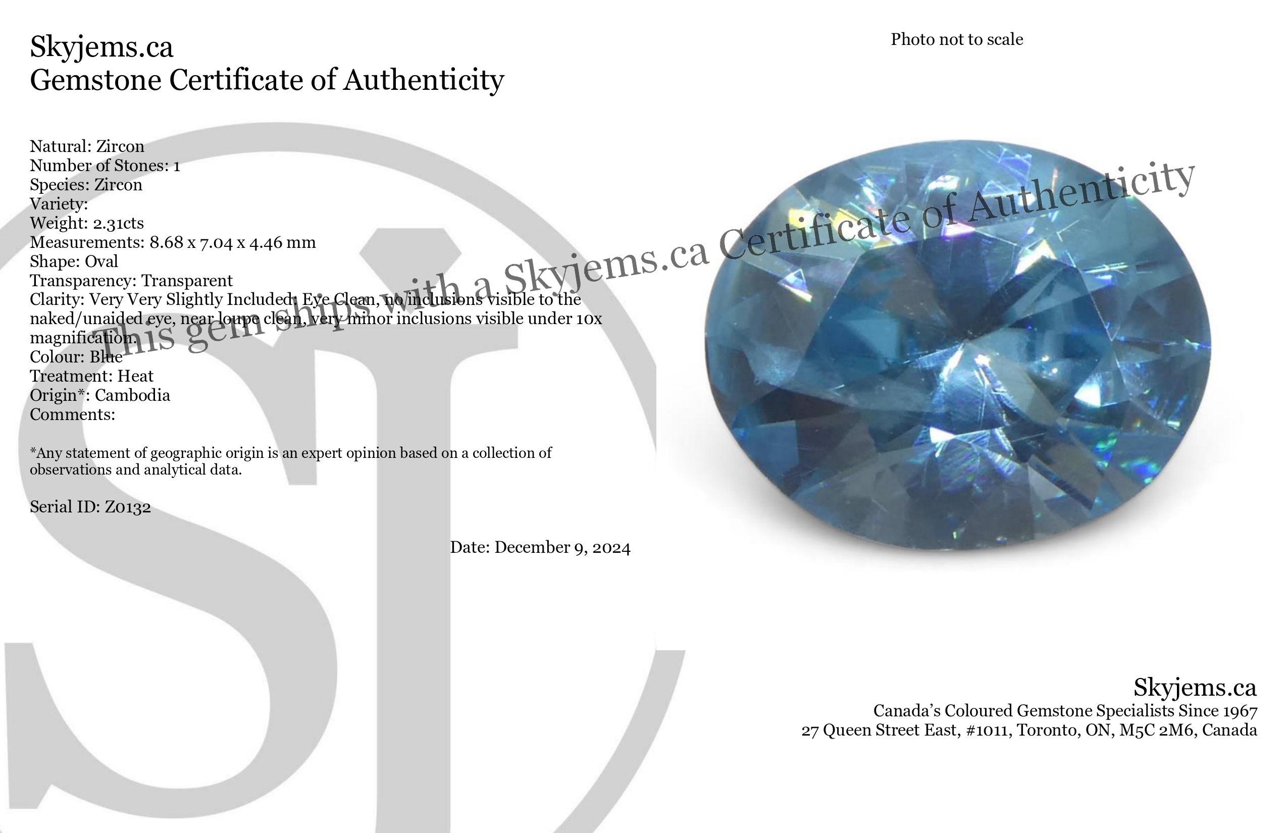 Description:

Gem Type: Zircon 
Number of Stones: 1
Weight: 2.31 cts
Measurements: 8.68 x 7.04 x 4.46 mm
Shape: Oval
Cutting Style Crown: Brilliant
Cutting Style Pavilion: Brilliant 
Transparency: Transparent
Clarity: Very Very Slightly Included: