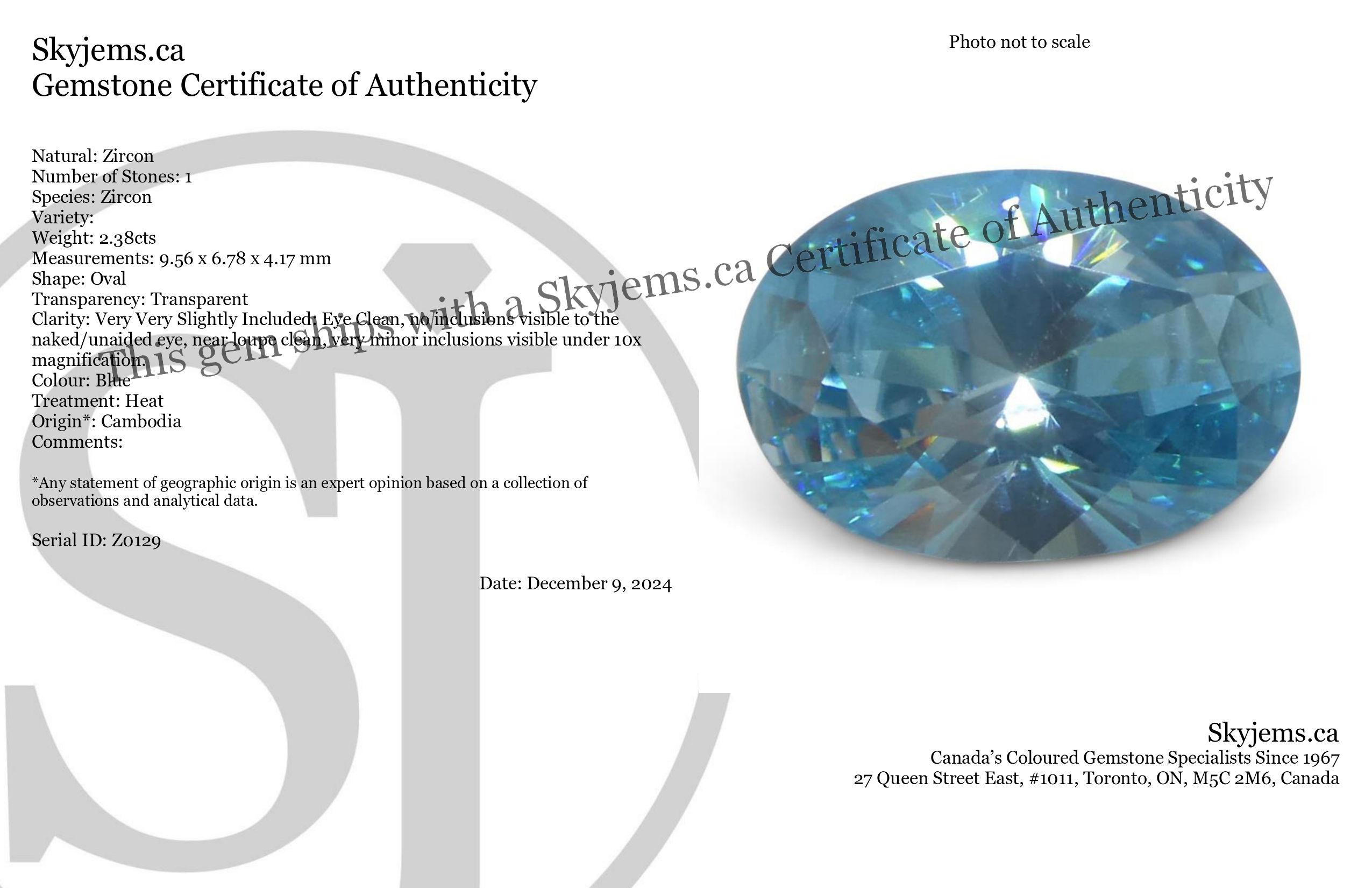 Description:

Gem Type: Zircon 
Number of Stones: 1
Weight: 2.38 cts
Measurements: 9.56 x 6.78 x 4.17 mm
Shape: Oval
Cutting Style Crown: Brilliant
Cutting Style Pavilion: Brilliant 
Transparency: Transparent
Clarity: Very Very Slightly Included: