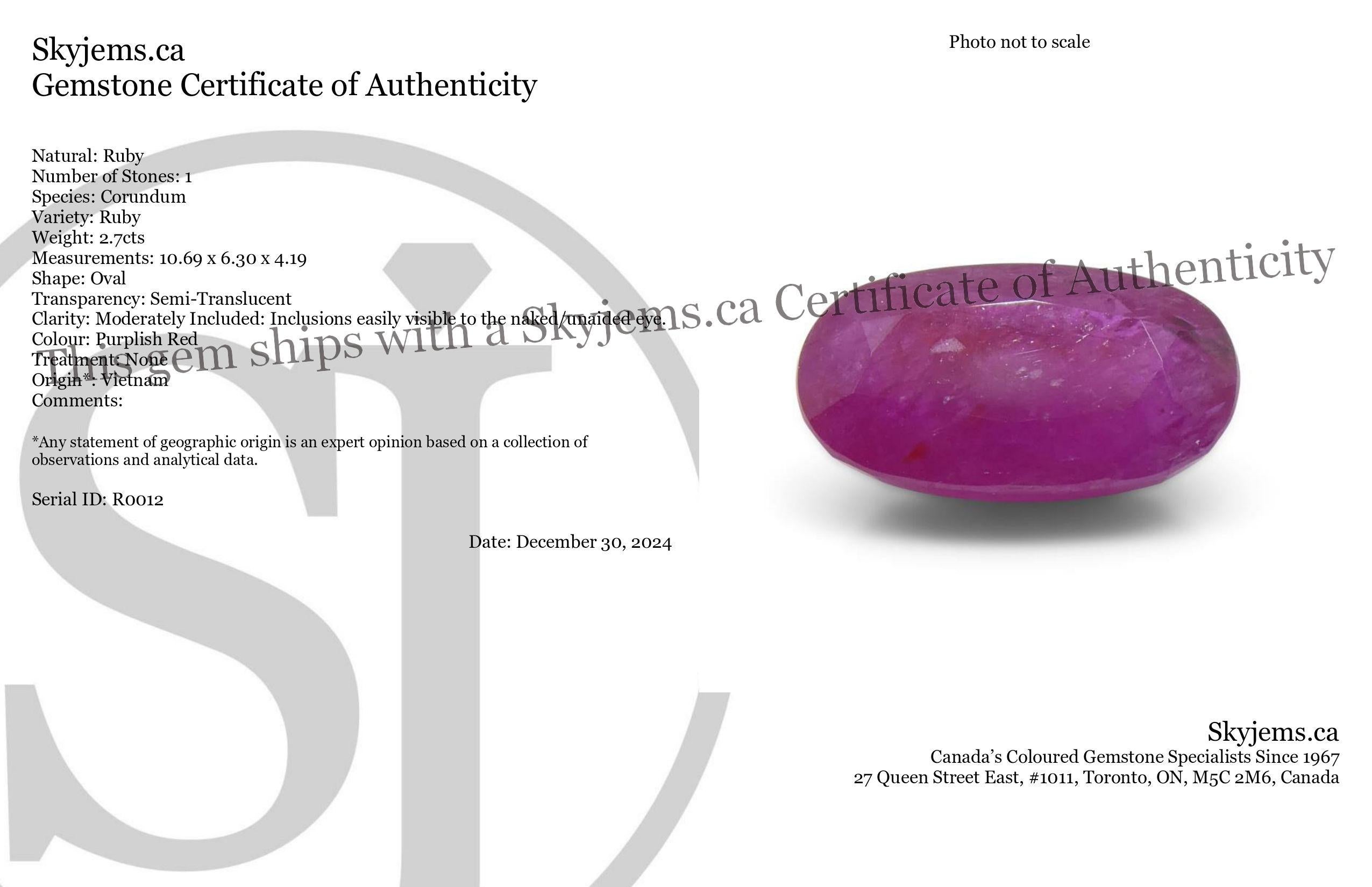 Descripción:

Tipo de gema Rubí 
Número de Piedras: 1
Peso: 2.7 cts
Medidas: 10,69 x 6,30 x 4,19 mm
Forma: Oval
Corte Estilo Corona: Corte Brillante
Pabellón del Estilo de Corte: Corte Escalonado 
Transparencia: Semitransparente
Claridad: