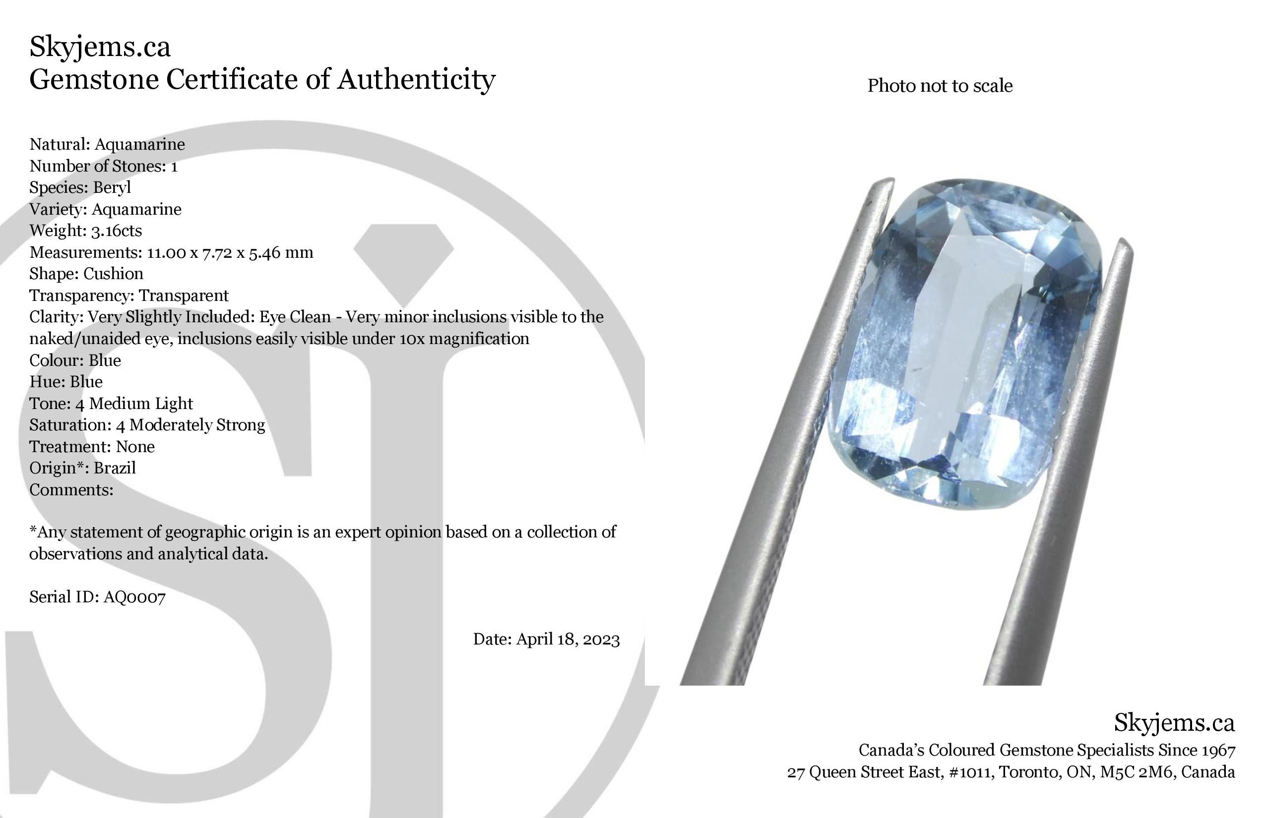 Description:

Gem Type: Aquamarine
Number of Stones: 1
Weight: 3.16 cts
Measurements: 11.00 x 7.72 x 5.46 mm
Shape: Cushion
Cutting Style Crown: Brilliant
Cutting Style Pavilion: Modified Brilliant Cut
Transparency: Transparent
Clarity: Very