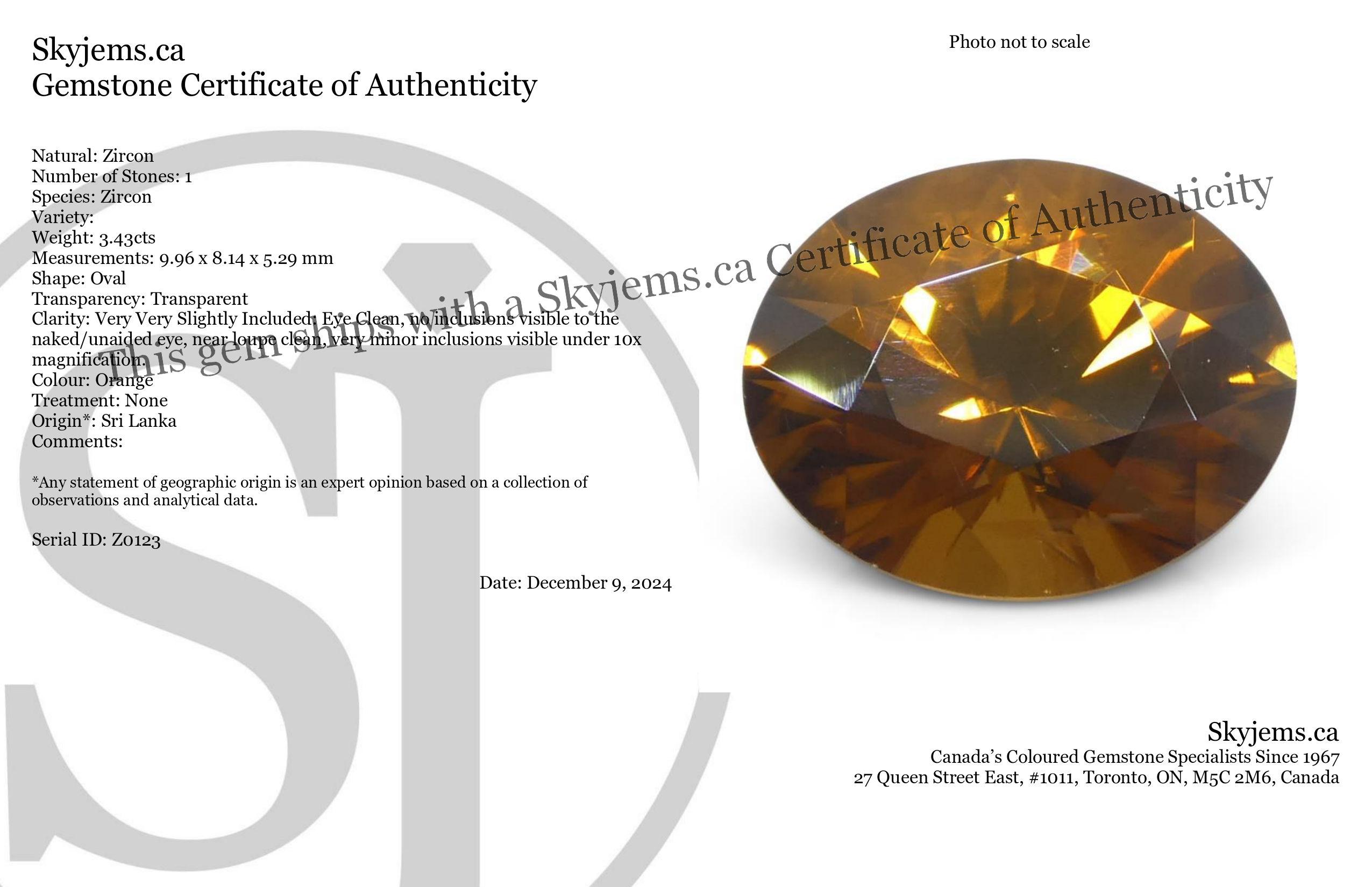 Description:

Gem Type: Zircon 
Number of Stones: 1
Weight: 3.43 cts
Measurements: 9.96 x 8.14 x 5.29 mm
Shape: Oval
Cutting Style Crown: Brilliant
Cutting Style Pavilion: Brilliant 
Transparency: Transparent
Clarity: Very Very Slightly Included: