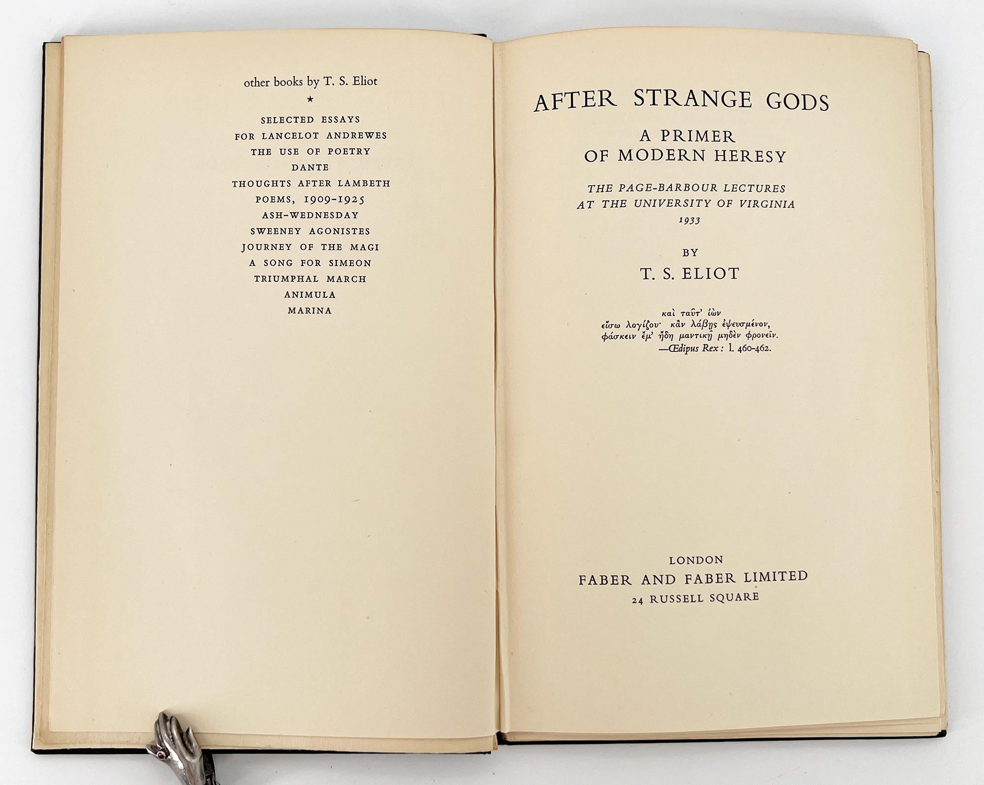 After Strange Gods; A Primer of Modern Heresy. The Page-Barbour Lectures at the University of Virginia.

London: Faber and Faber, 1934. 
First Edition. 
8vo, 8 3/4 x 5 1/2 inches (221 x140 mm); 68 pp. Black cloth boards lettered in gold down the