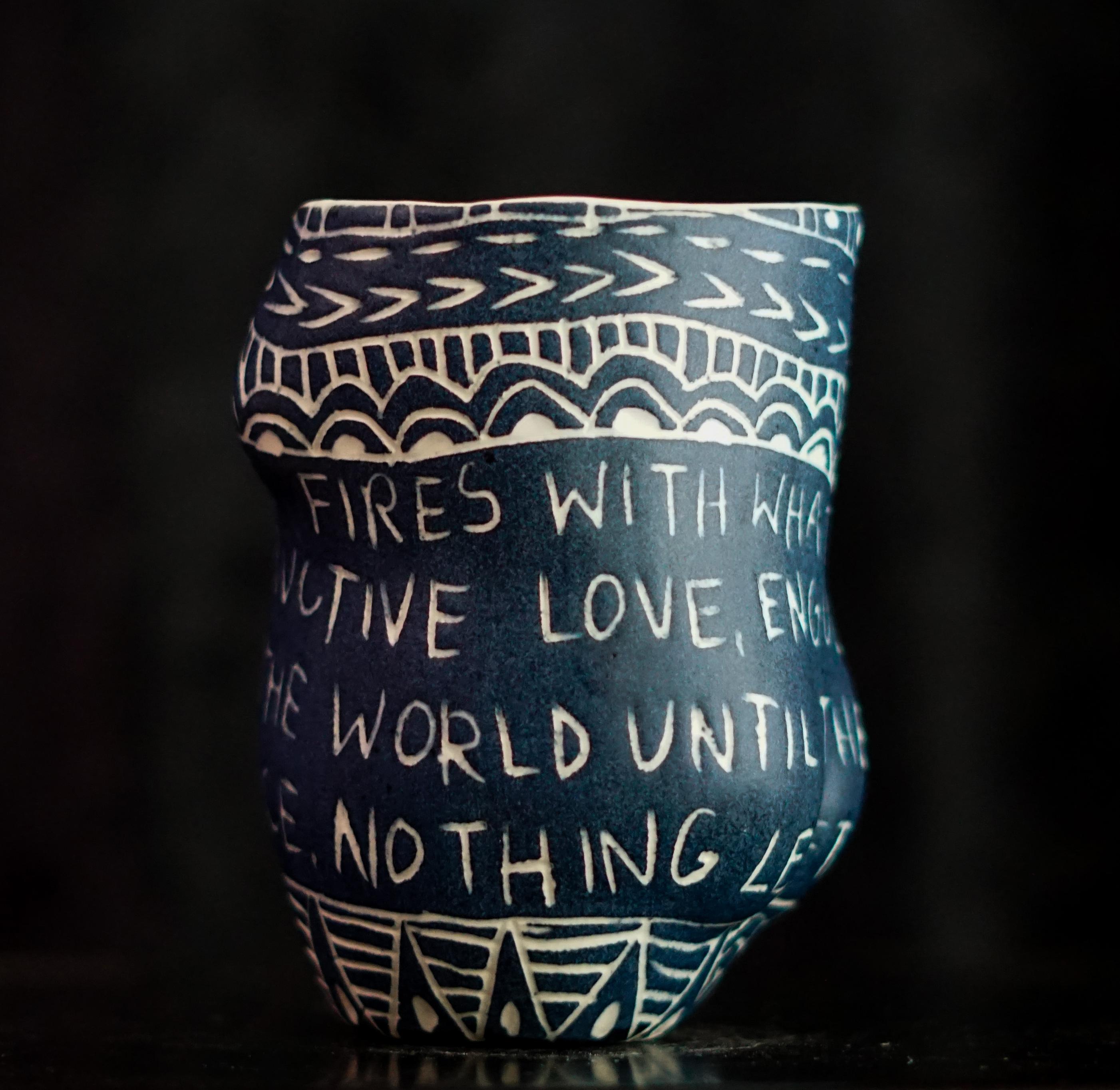 “I Could Start Fires...” 2019
From the series Fragments of Our Love Story
Porcelain cup with sgraffito detailing
5 x 3 x 3 inches.

“I could start fires...” I could start fires with what I feel for you. Destructive love. Engulfing flames.
Burn the