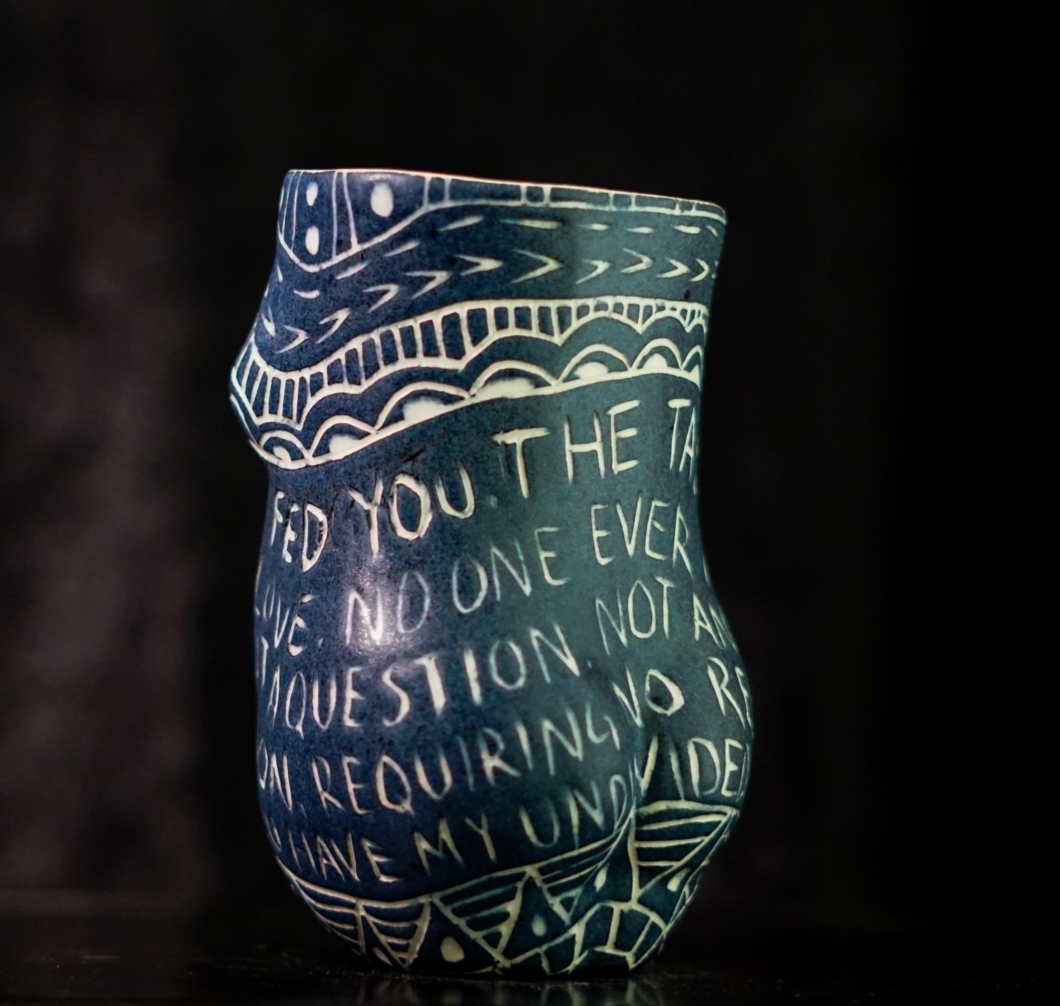 “No One Ever Fed You...”, 2019
From the series Fragments of Our Love Story
Porcelain cup with sgraffito detailing
5.5 x 3 x 3 inches.

“No one ever fed you..” No one ever fed you. The taste of unanswered love. No one ever taught you. Love is not a