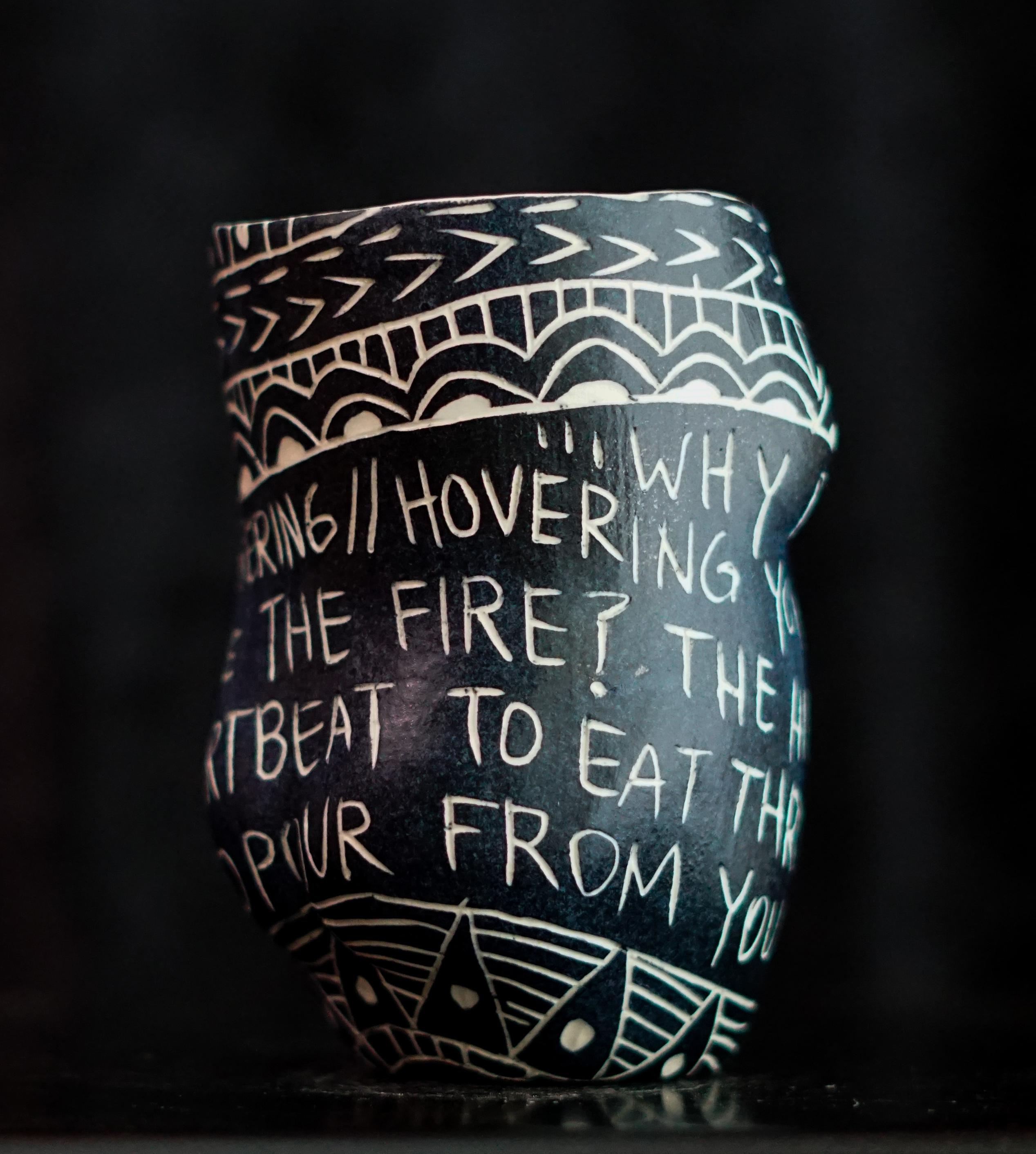 “Why Do You Insist on Shattering...” 2019
From the series Fragments of Our Love Story
Porcelain cup with sgraffito detailing
5 x 3 x 3 inches.

“Why do you insist on shattering...” Why do you insist on shattering//hovering your boiling blood
over