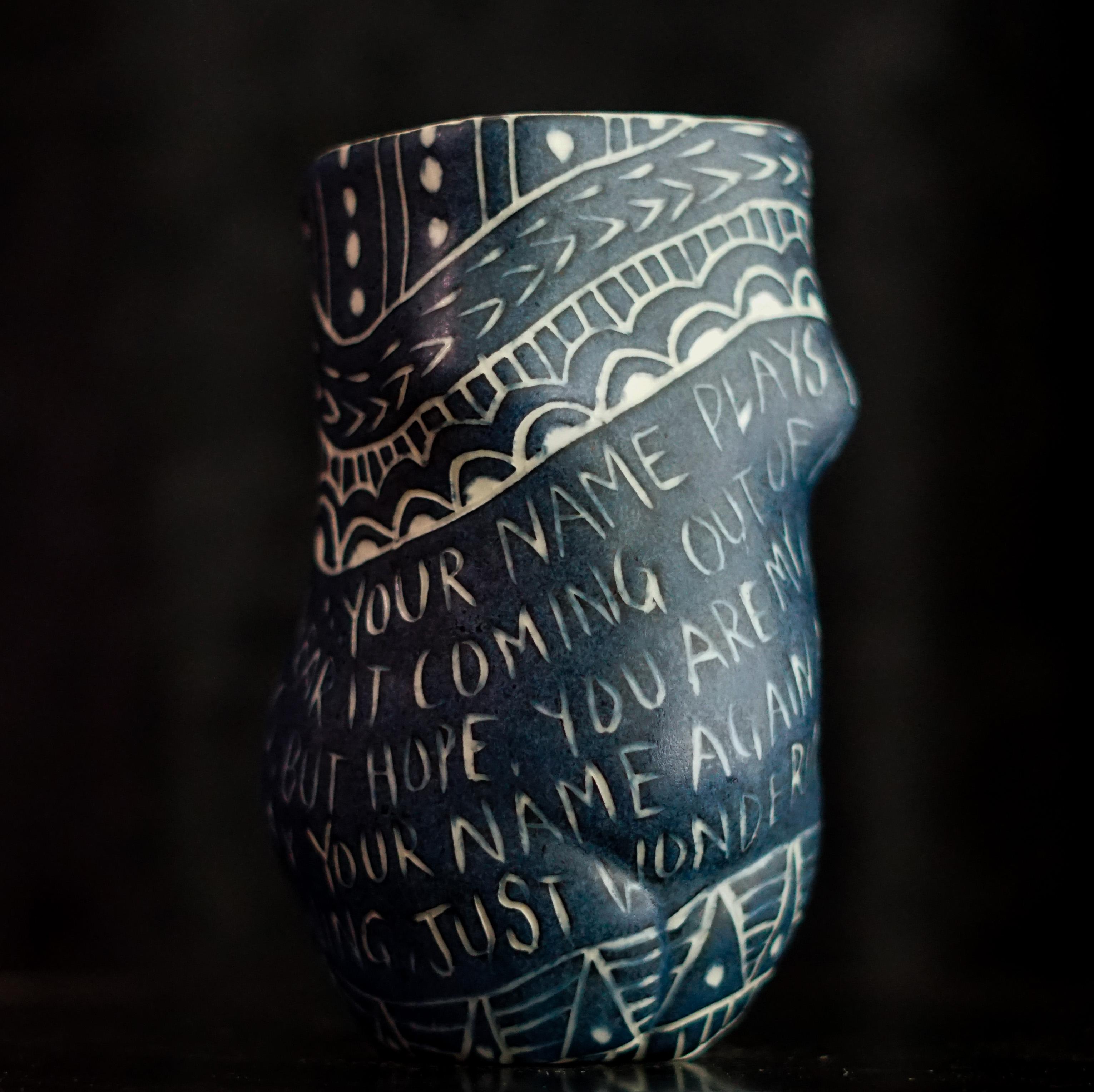 “Your Name Plays...”, 2019
From the series Fragments of Our Love Story
Porcelain cup with sgraffito detailing
5.5 x 3 x 3 inches.

“Your name plays…” Your name plays like a prayer in my mind. I hear it coming out of my heart, not with longing, but