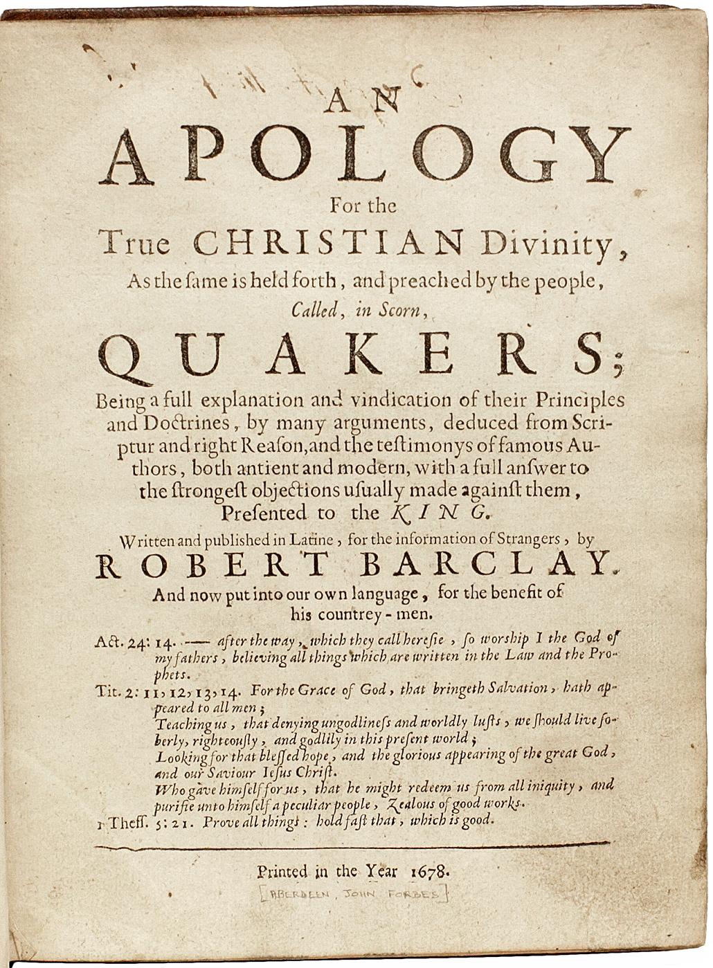 AUTOR: BARCLAY, Robert. 

TITEL: Eine Apologie für die wahre christliche Gottheit, wie sie von den Leuten, die verächtlich Quäker genannt werden, vorgetragen und gepredigt wird.

HERAUSGEBER: [Aberdeen(?): John Forbes(?)], 1678.

BESCHREIBUNG: ERSTE