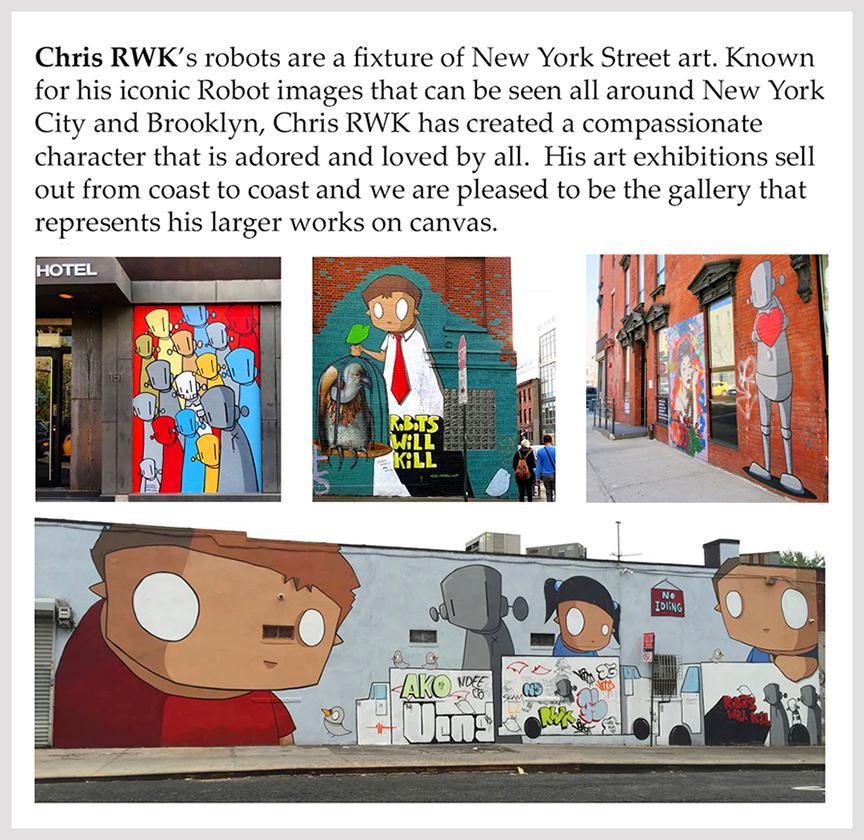 We are please to announce that our gallery is now representing the larger collectible works on canvas by Chris RWK.  

Chris RWK’s robots are a fixture of New York street art. Known for his iconic Robot images that can be seen around New York City,