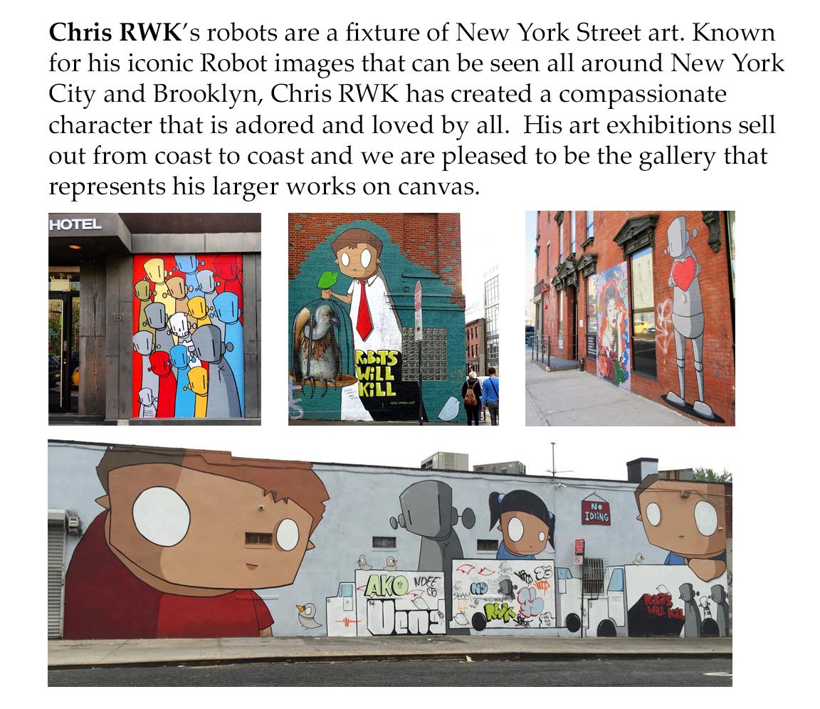 We are please to present the larger works on canvas of Chris RWK. Chris RWK’s robots are a fixture of New York street art. Known for his iconic Robot images that can be seen around New York City, Chris RWK has created a compassionate character that