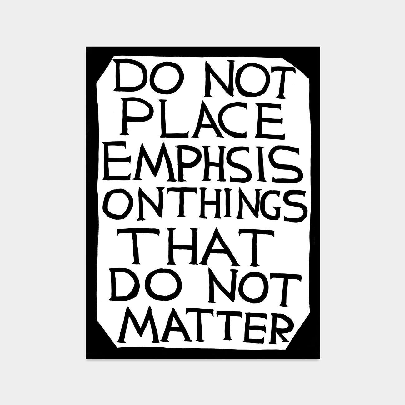David Shrigley, Do Not Place Emphasis On Things That Do Not Matter, 2022

Off-set lithograph
Open edition, unframed 
50 x 70 cm (19.68 x 27.55 in) 
Printed on 200g Munken Lynx paper Narayana Press in Denmark

This print is based on the original