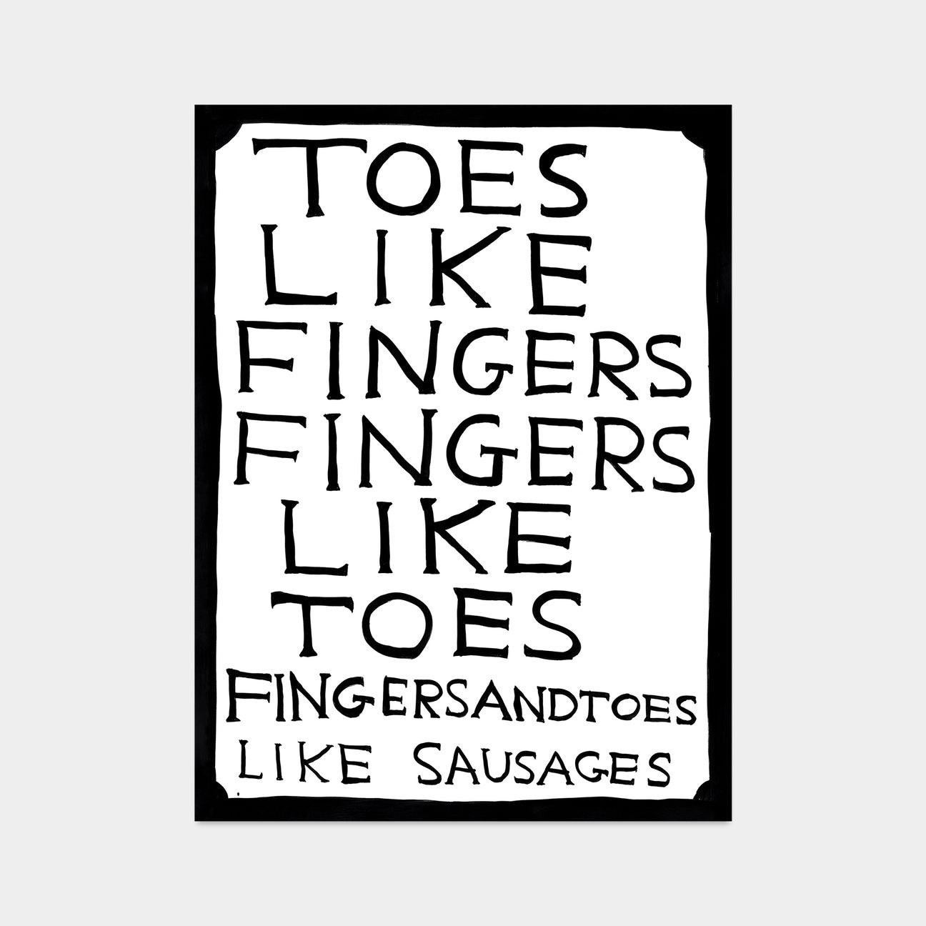 David Shrigley, Toes Like Fingers, Fingers Like Toes, 2022

Off-set lithograph
Open edition, unframed 
50 x 70 cm (19.68 x 27.55 in) 
Printed on 200g Munken Lynx paper Narayana Press in Denmark

This print is based on the original acrylic work on