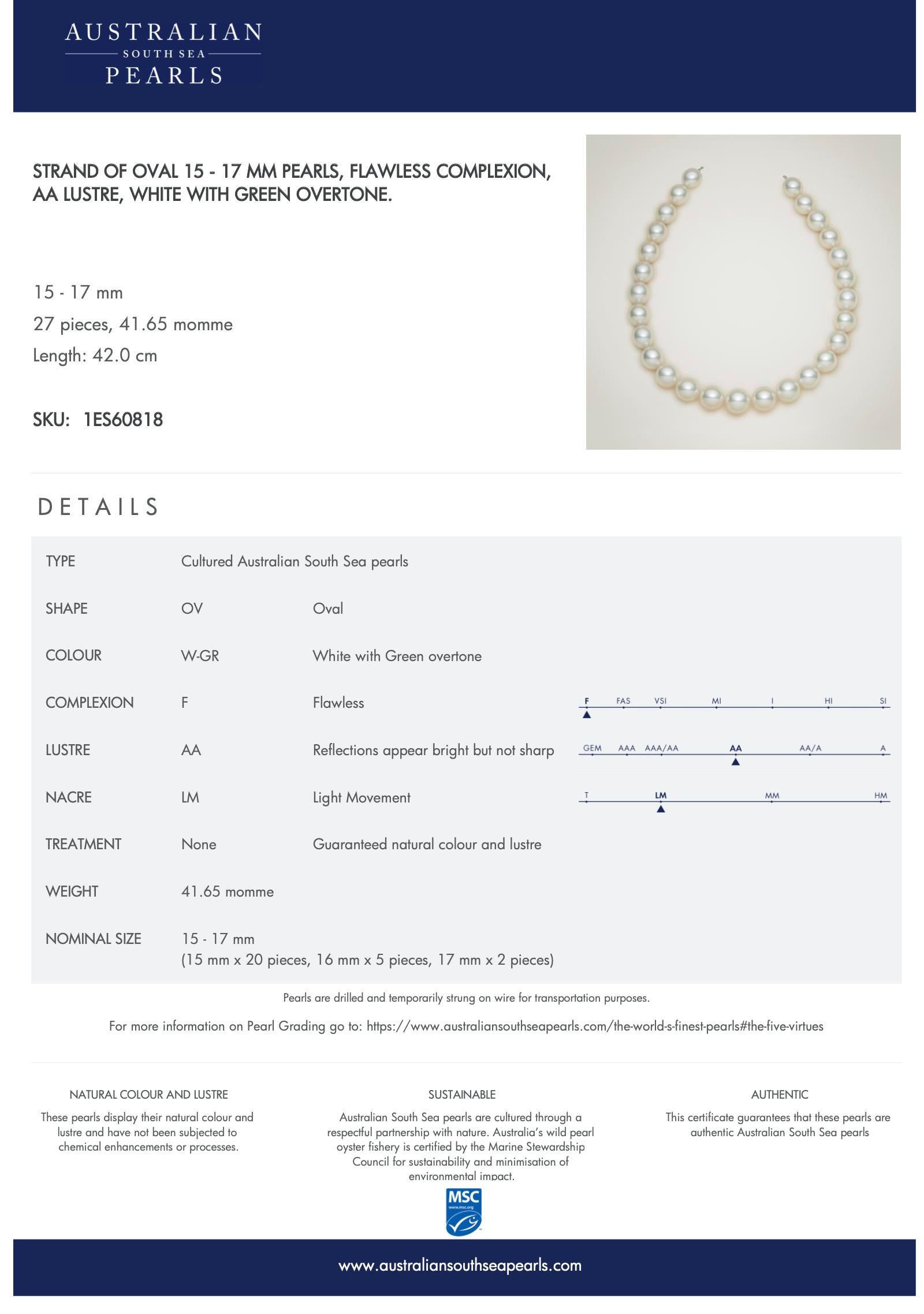 
Shape: Oval
Complexion: Flawless
Nacre: Tight
Lustre: AAA/AA
Colour: White / Green overtone
Type: Cultured Australian South Sea pearls
Size: 15 - 17 mm
Pieces: 27
Momme: 41.65

GUARANTEED NATURAL COLOUR AND LUSTRE

These pearls display their