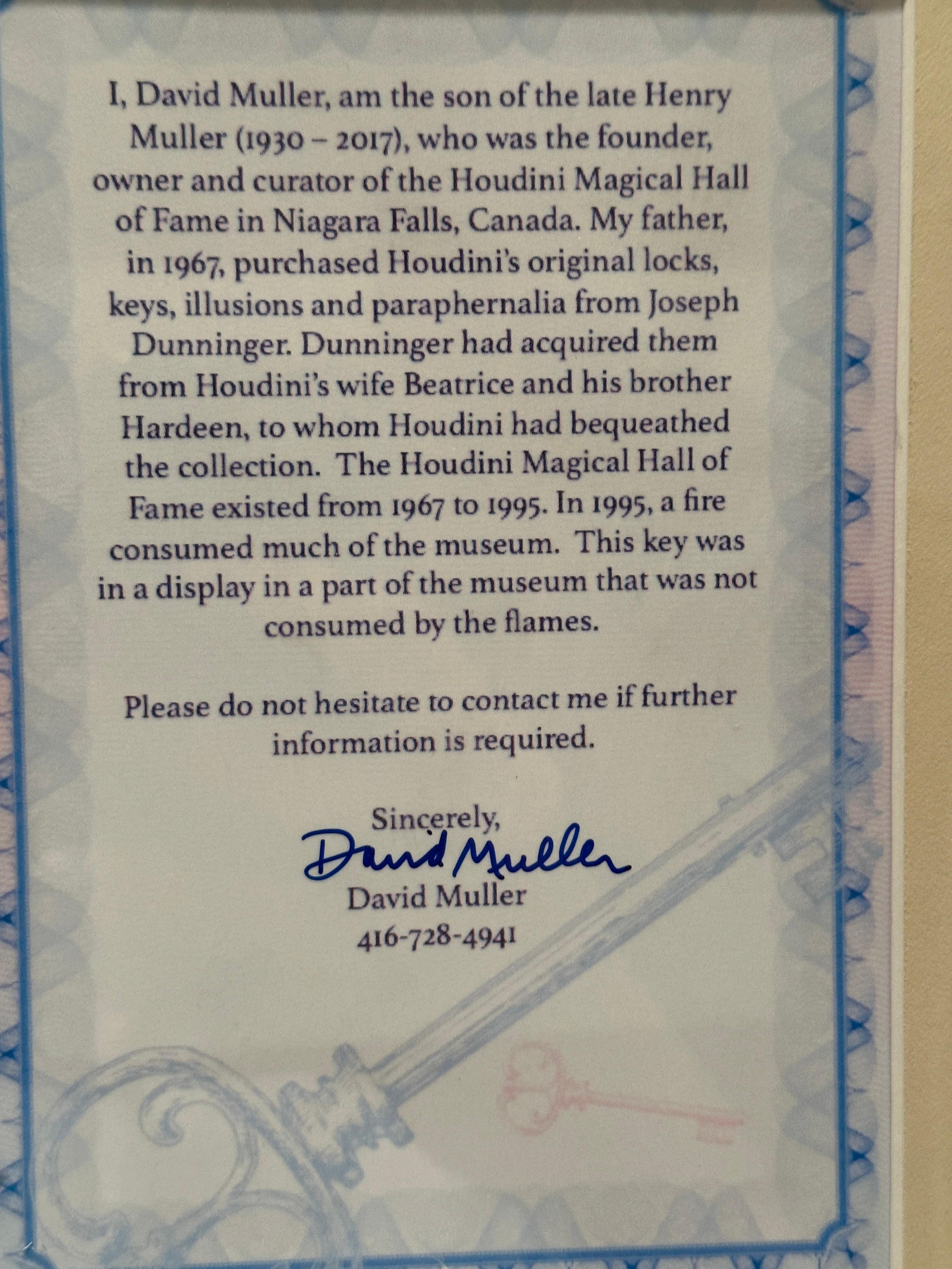 I, David Muller, am the son of the late Henry Muller (1930 – 2017), who was the founder, owner and curator of the Houdini Magical Hall of Fame in Niagara Falls, Canada. My father, in 1967, purchased Houdini’s original locks, keys, illusions and