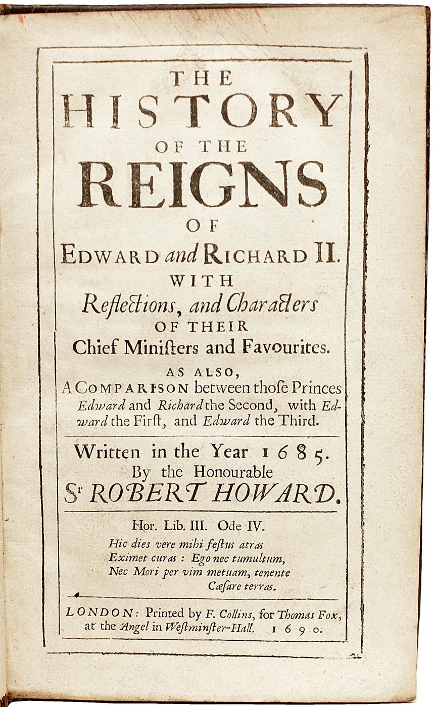 AUTHOR: HOWARD, Sir Robert. 

TITLE: The History Of The Reigns Of Edward and Richard II.

PUBLISHER: London: by F. Collins, for Thomas Fox, 1690.

DESCRIPTION: 1 vol., 7-3/16