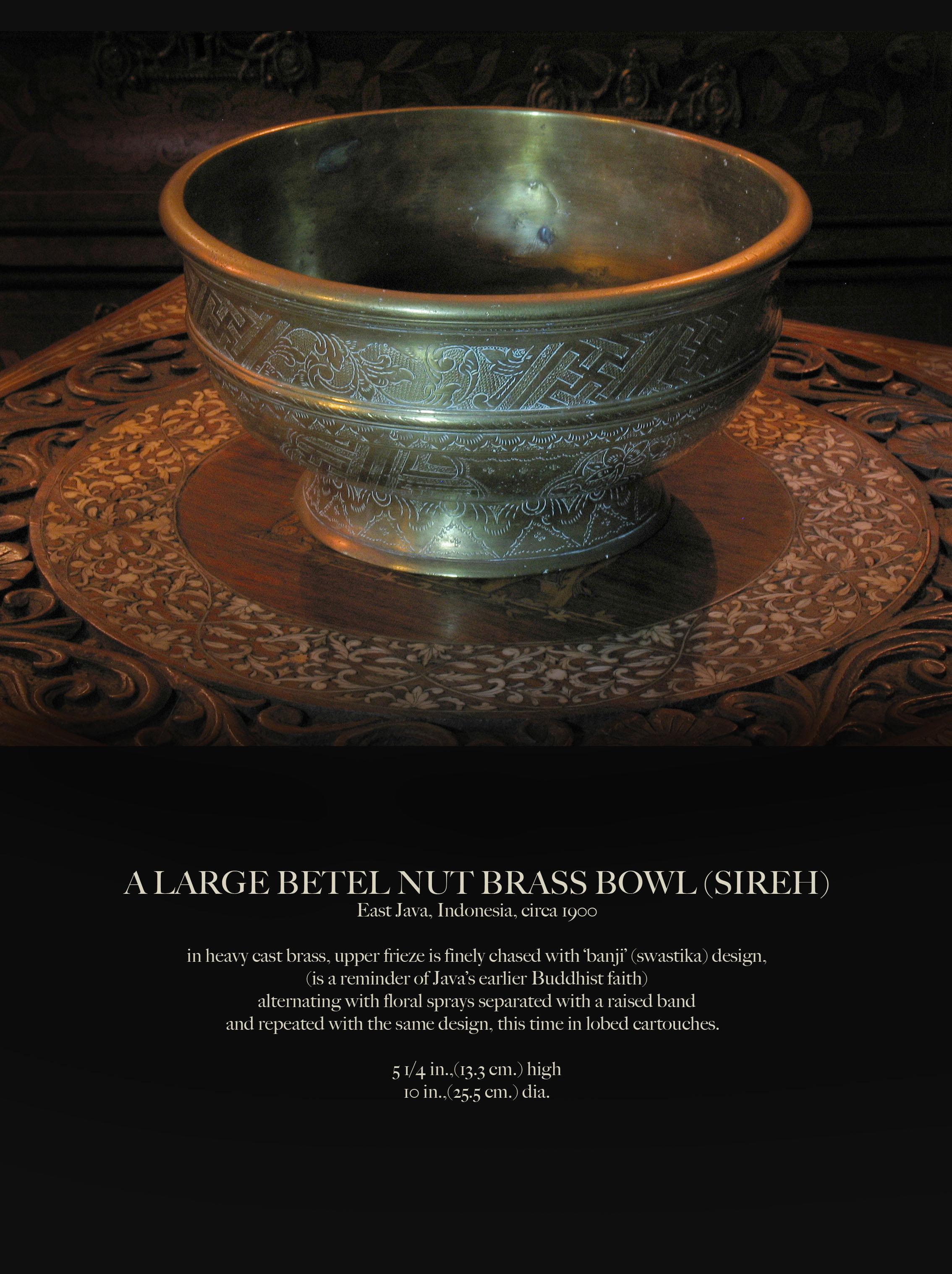 A large betel nut brass bowl (Sireh)
East Java, Indonesia, circa 1900

In heavy cast brass, upper frieze is finely chased with ‘banji’ (swastika) design,
(is a reminder of Java’s earlier Buddhist faith)
alternating with floral sprays separated