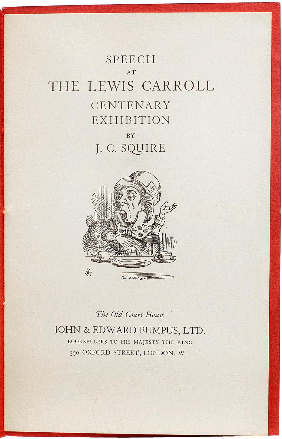 AUTHOR: SQUIRE, J. C.. 

TITLE: Lewis Carroll Centenary Exhibition. Speech By J. C. Squire At The Opening Ceremony 28th June, 1932.

PUBLISHER: London: John & Edward Bumpus Ltd., 1932.

DESCRIPTION: 1 vol., 7