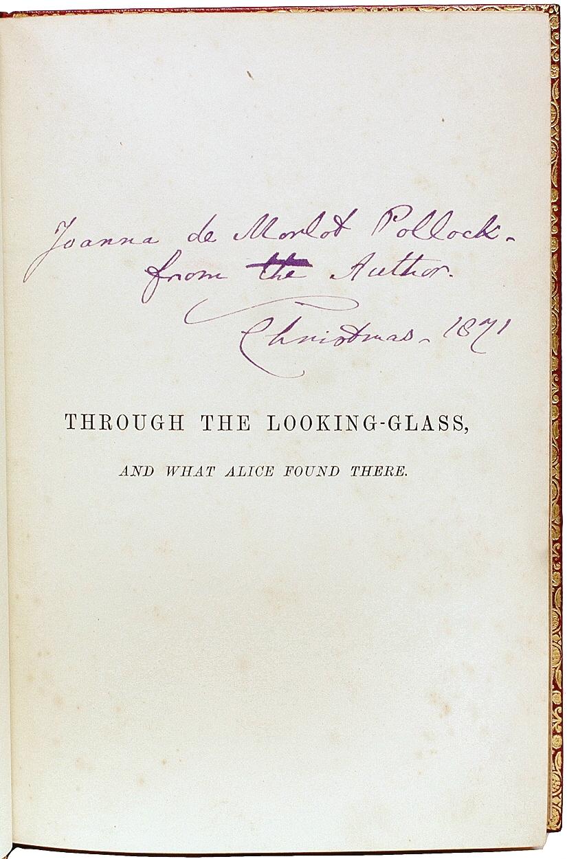 AUTHOR: DODGSON, Charles Lutwidge: (Lewis Carroll). 

TITLE: Through The Looking-Glass And What Alice Found There.

PUBLISHER: London: Macmillan & Co., 1872.

DESCRIPTION: PRE-PUBLICATION PRESENTATION COPY FIRST EDITION FIRST ISSUE. 1 vol.,