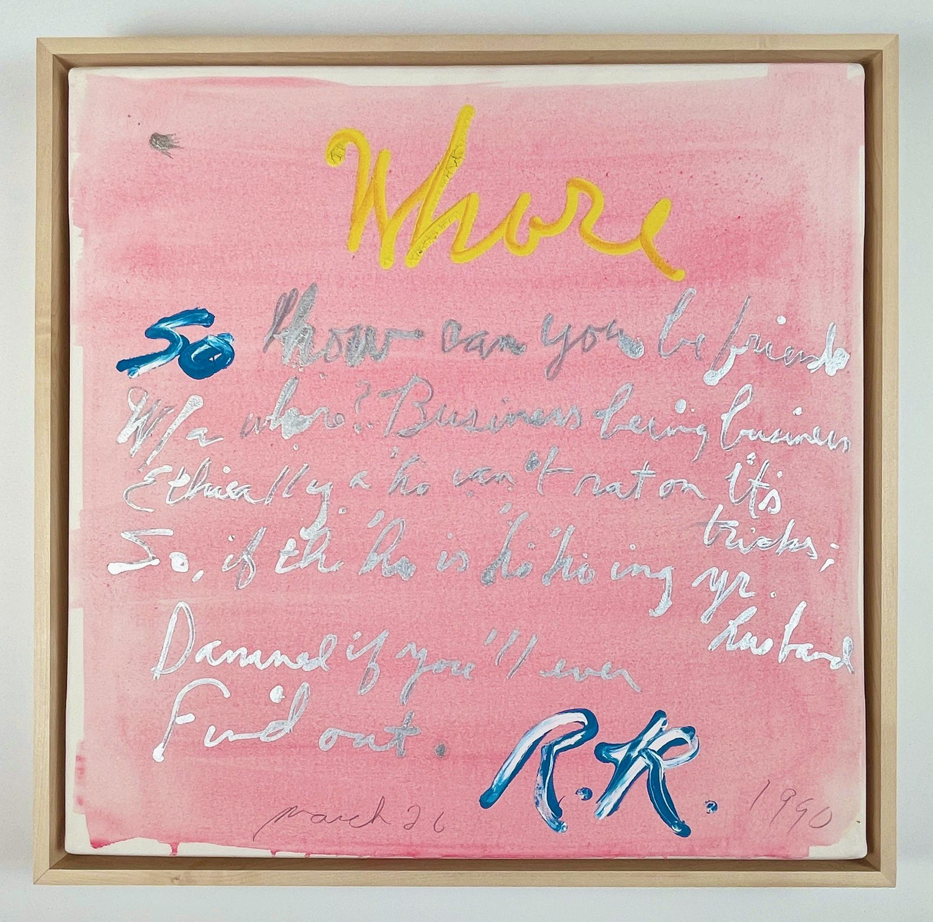 A fluid wash of bubblegum pink fills the surface of this painting. Ricard has written in bright yellow, blue, and vivid silver the following: So how do you be friends w/a whore? Business being business/Ethically, a ho can’t rat on its tricks; so if