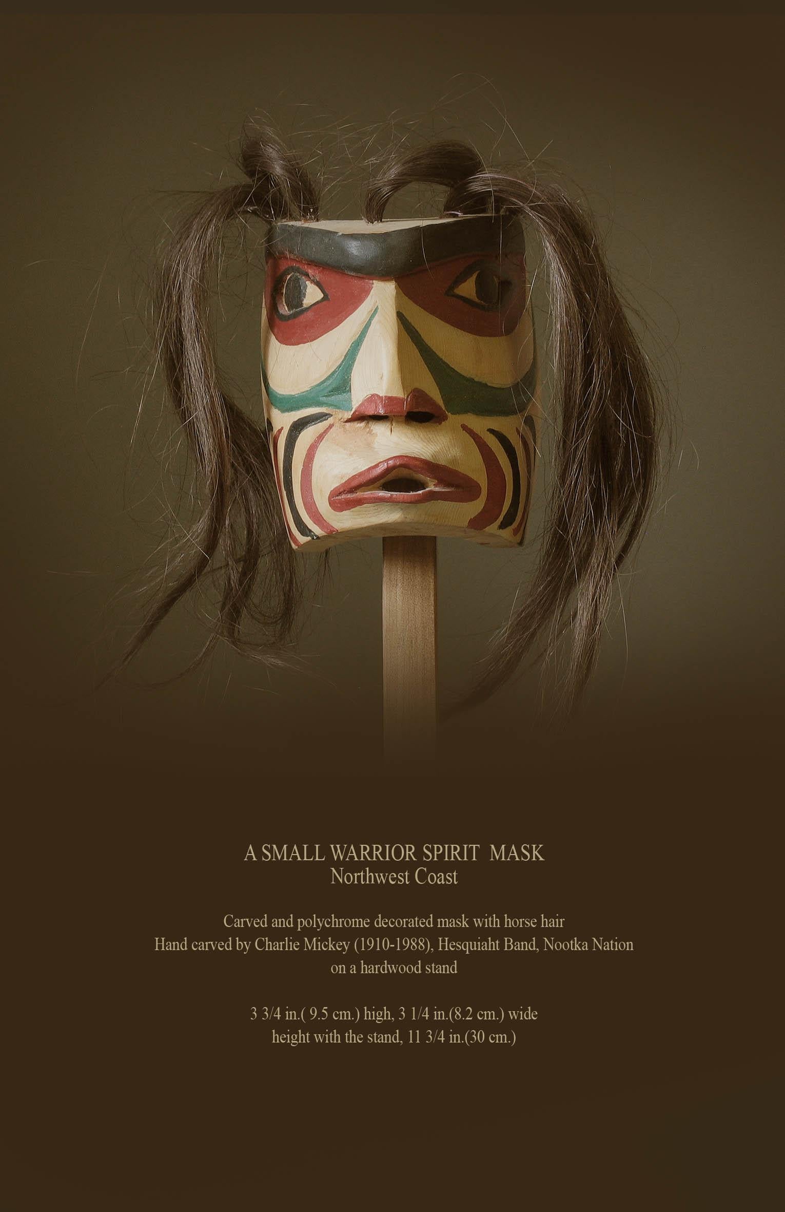 A small warrior spirit mask
Northwest Coast

Carved and polychrome decorated mask with horse hair,
Hand carved by Charlie Mickey (1910-1988), Hesquiaht Band, Nootka Nation.
Mounted on a hardwood stand.

Measures 3 3/4 in.( 9.5 cm.) high, 3