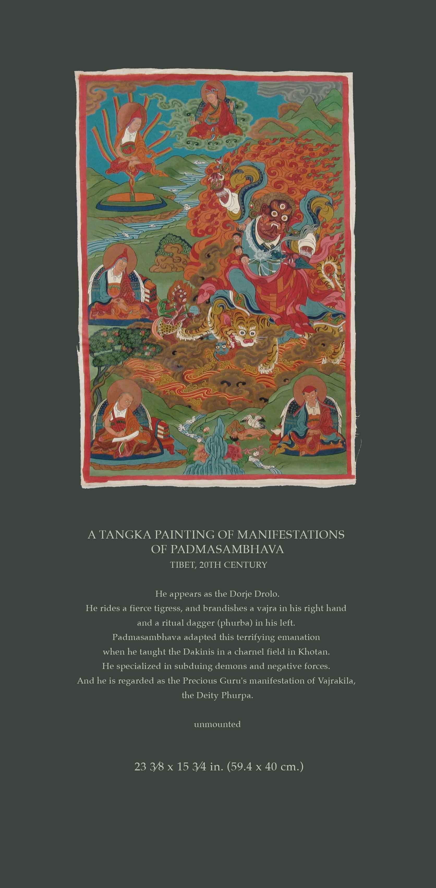 A TANGKA PAINTING OF MANIFESTATIONS
OF PADMASAMBHAVA
TIBET, 20TH CENTURY

He appears as the Dorje Drolo.
He rides a fierce tigress, and brandishes a vajra in his right hand
and a ritual dagger (phurba) in his left.
Padmasambhava adapted this